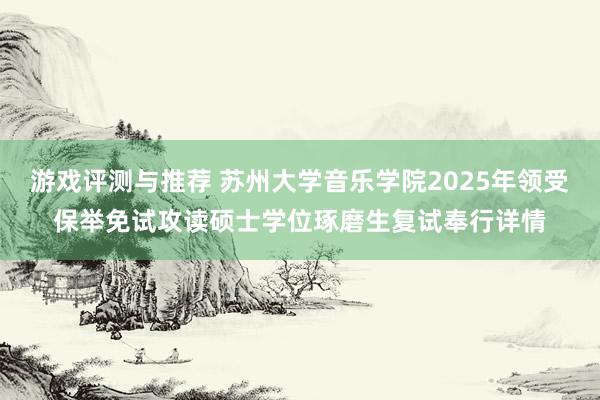 游戏评测与推荐 苏州大学音乐学院2025年领受保举免试攻读硕士学位琢磨生复试奉行详情