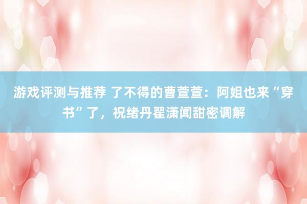 游戏评测与推荐 了不得的曹萱萱：阿姐也来“穿书”了，祝绪丹翟潇闻甜密调解