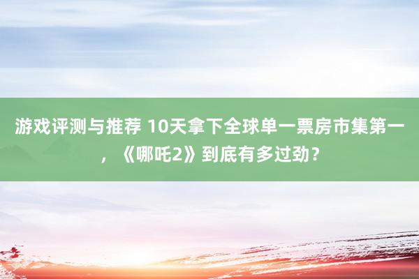 游戏评测与推荐 10天拿下全球单一票房市集第一，《哪吒2》到底有多过劲？