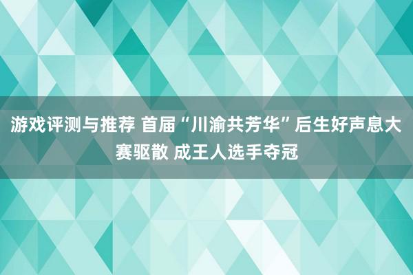 游戏评测与推荐 首届“川渝共芳华”后生好声息大赛驱散 成王人选手夺冠