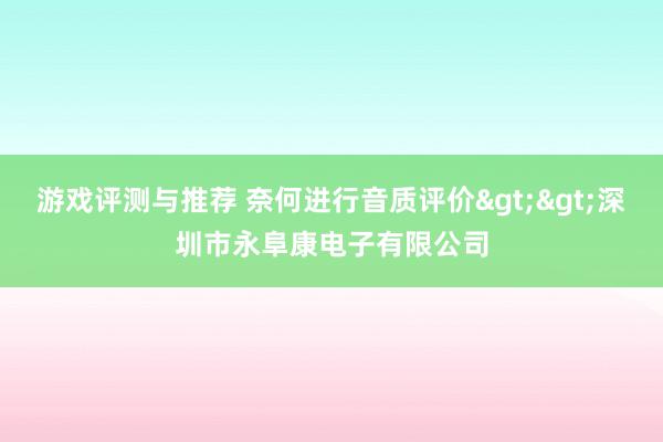 游戏评测与推荐 奈何进行音质评价>>深圳市永阜康电子有限公司