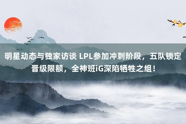 明星动态与独家访谈 LPL参加冲刺阶段，五队锁定晋级限额，全神班iG深陷牺牲之组！