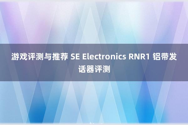 游戏评测与推荐 SE Electronics RNR1 铝带发话器评测