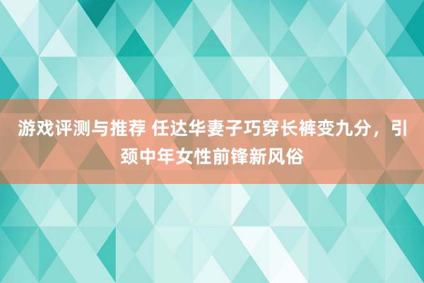 游戏评测与推荐 任达华妻子巧穿长裤变九分，引颈中年女性前锋新风俗