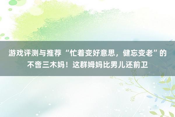 游戏评测与推荐 “忙着变好意思，健忘变老”的不啻三木妈！这群姆妈比男儿还前卫