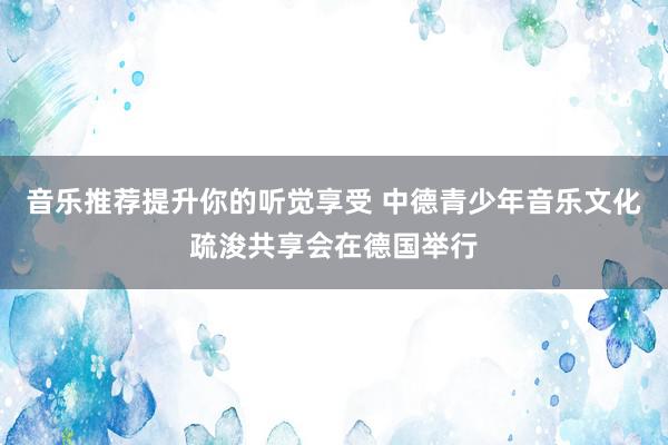 音乐推荐提升你的听觉享受 中德青少年音乐文化疏浚共享会在德国举行