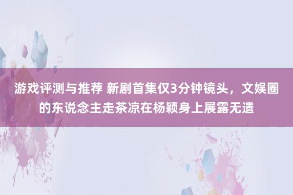 游戏评测与推荐 新剧首集仅3分钟镜头，文娱圈的东说念主走茶凉在杨颖身上展露无遗