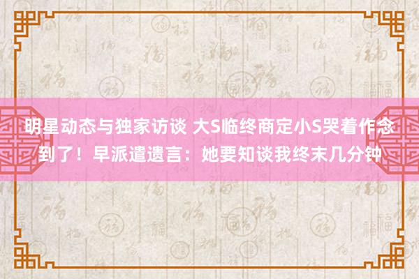 明星动态与独家访谈 大S临终商定小S哭着作念到了！早派遣遗言：她要知谈我终末几分钟