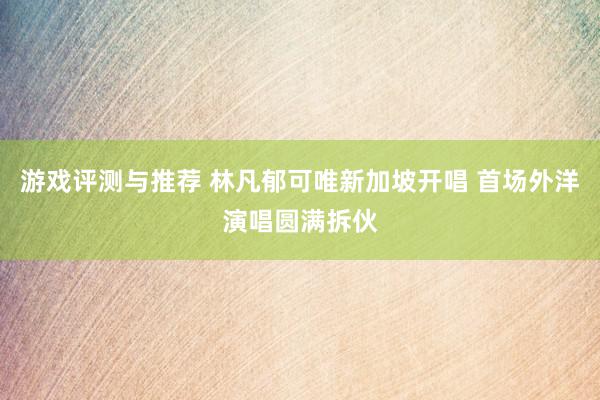 游戏评测与推荐 林凡郁可唯新加坡开唱 首场外洋演唱圆满拆伙