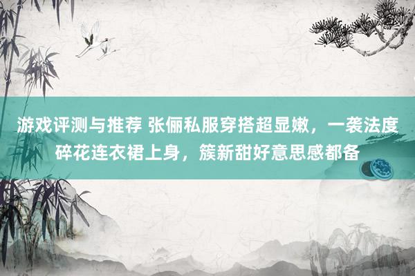 游戏评测与推荐 张俪私服穿搭超显嫩，一袭法度碎花连衣裙上身，簇新甜好意思感都备