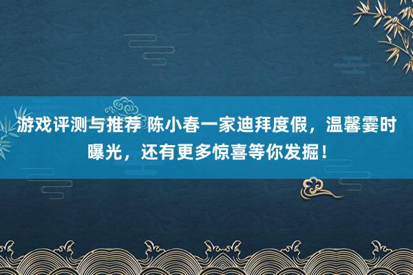 游戏评测与推荐 陈小春一家迪拜度假，温馨霎时曝光，还有更多惊喜等你发掘！