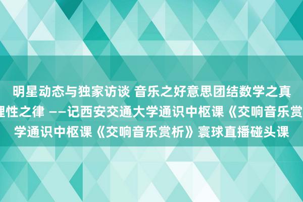 明星动态与独家访谈 音乐之好意思团结数学之真·理性之好意思蕴含理性之律 ——记西安交通大学通识中枢课《交响音乐赏析》寰球直播碰头课