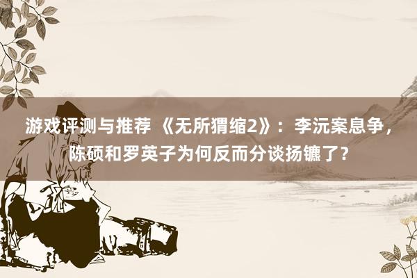 游戏评测与推荐 《无所猬缩2》：李沅案息争，陈硕和罗英子为何反而分谈扬镳了？