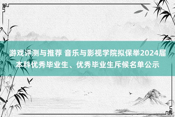 游戏评测与推荐 音乐与影视学院拟保举2024届本科优秀毕业生、优秀毕业生斥候名单公示