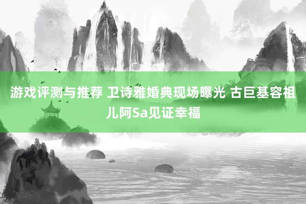 游戏评测与推荐 卫诗雅婚典现场曝光 古巨基容祖儿阿Sa见证幸福