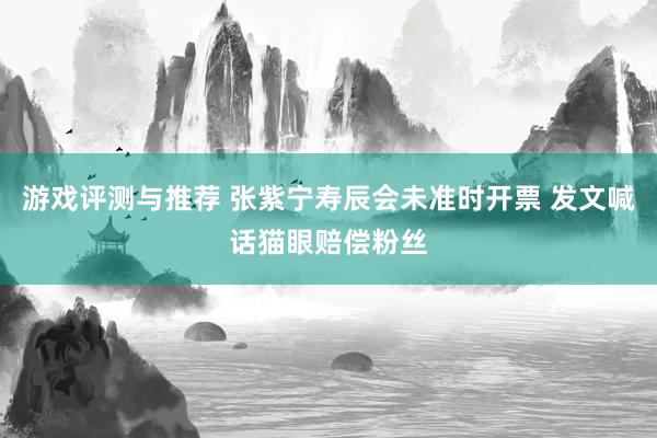 游戏评测与推荐 张紫宁寿辰会未准时开票 发文喊话猫眼赔偿粉丝