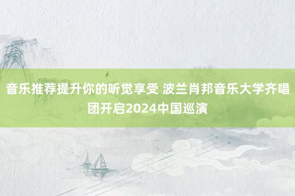 音乐推荐提升你的听觉享受 波兰肖邦音乐大学齐唱团开启2024中国巡演