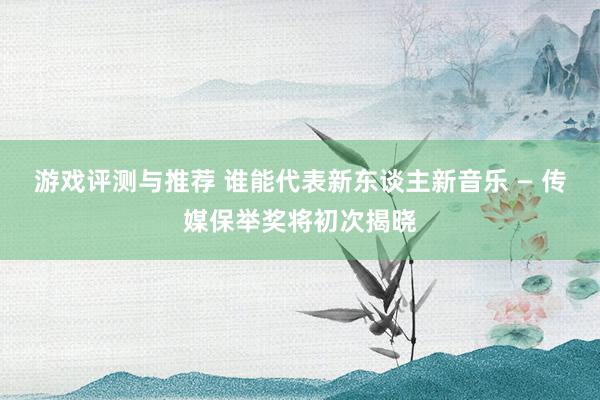 游戏评测与推荐 谁能代表新东谈主新音乐 — 传媒保举奖将初次揭晓