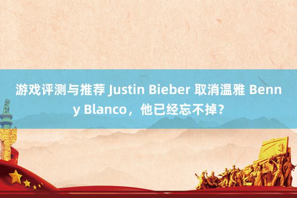 游戏评测与推荐 Justin Bieber 取消温雅 Benny Blanco，他已经忘不掉？