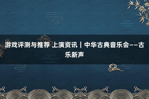 游戏评测与推荐 上演资讯｜中华古典音乐会——古乐新声