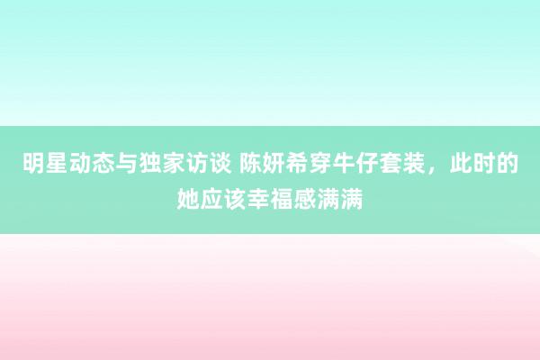 明星动态与独家访谈 陈妍希穿牛仔套装，此时的她应该幸福感满满