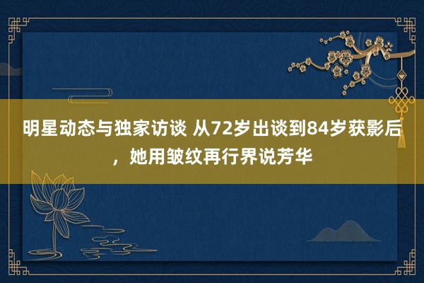 明星动态与独家访谈 从72岁出谈到84岁获影后，她用皱纹再行界说芳华