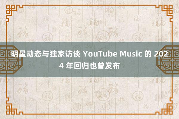 明星动态与独家访谈 YouTube Music 的 2024 年回归也曾发布