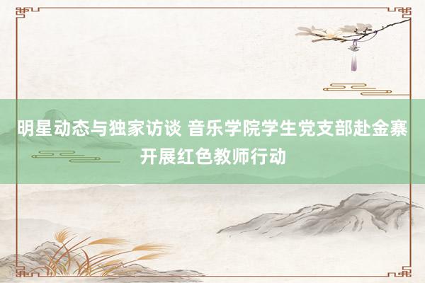 明星动态与独家访谈 音乐学院学生党支部赴金寨开展红色教师行动