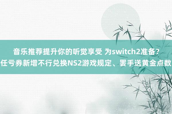 音乐推荐提升你的听觉享受 为switch2准备？任亏券新增不行兑换NS2游戏规定、罢手送黄金点数