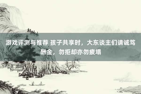 游戏评测与推荐 孩子共享时，大东谈主们请诚笃酬金，勿拒却亦勿疲塌