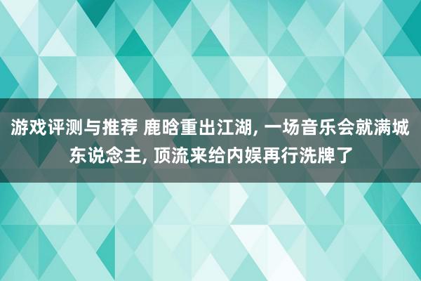 游戏评测与推荐 鹿晗重出江湖, 一场音乐会就满城东说念主, 顶流来给内娱再行洗牌了