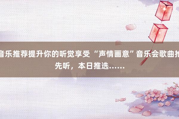 音乐推荐提升你的听觉享受 “声情画意”音乐会歌曲抢先听，本日推选......