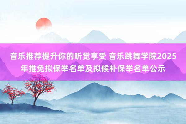 音乐推荐提升你的听觉享受 音乐跳舞学院2025年推免拟保举名单及拟候补保举名单公示