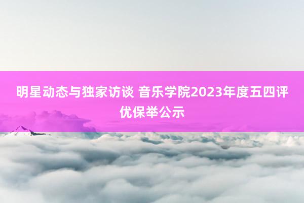 明星动态与独家访谈 音乐学院2023年度五四评优保举公示