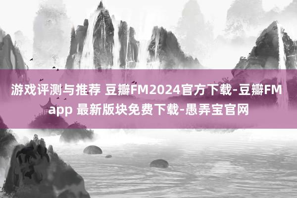 游戏评测与推荐 豆瓣FM2024官方下载-豆瓣FM app 最新版块免费下载-愚弄宝官网