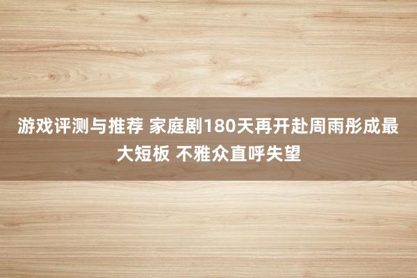 游戏评测与推荐 家庭剧180天再开赴周雨彤成最大短板 不雅众直呼失望