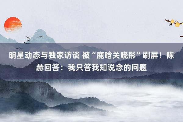 明星动态与独家访谈 被“鹿晗关晓彤”刷屏！陈赫回答：我只答我知说念的问题