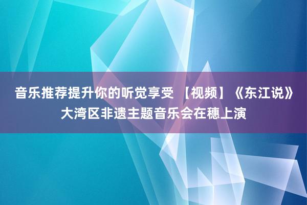 音乐推荐提升你的听觉享受 【视频】《东江说》大湾区非遗主题音乐会在穗上演