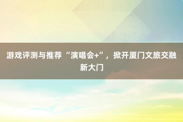 游戏评测与推荐 “演唱会+”，掀开厦门文旅交融新大门