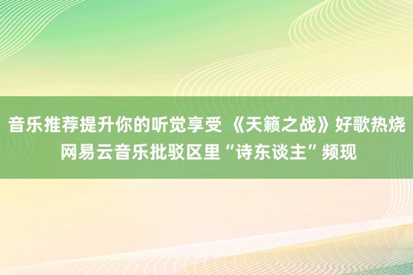 音乐推荐提升你的听觉享受 《天籁之战》好歌热烧 网易云音乐批驳区里“诗东谈主”频现