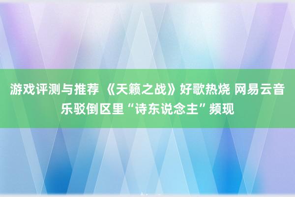 游戏评测与推荐 《天籁之战》好歌热烧 网易云音乐驳倒区里“诗东说念主”频现