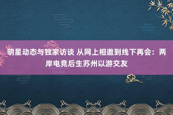 明星动态与独家访谈 从网上相邀到线下再会：两岸电竞后生苏州以游交友