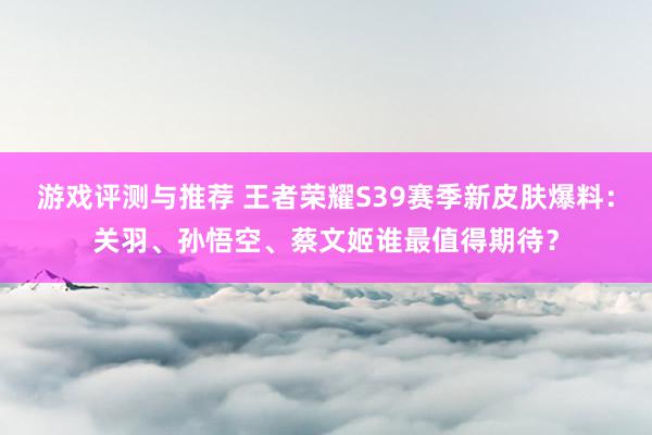 游戏评测与推荐 王者荣耀S39赛季新皮肤爆料：关羽、孙悟空、蔡文姬谁最值得期待？