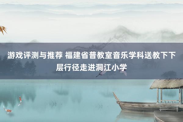 游戏评测与推荐 福建省普教室音乐学科送教下下层行径走进洞江小学