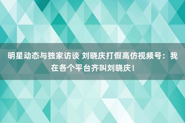 明星动态与独家访谈 刘晓庆打假高仿视频号：我在各个平台齐叫刘晓庆！