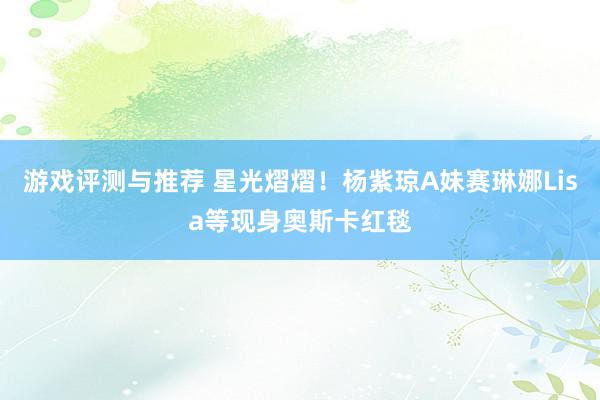 游戏评测与推荐 星光熠熠！杨紫琼A妹赛琳娜Lisa等现身奥斯卡红毯