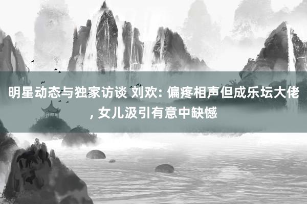 明星动态与独家访谈 刘欢: 偏疼相声但成乐坛大佬, 女儿汲引有意中缺憾