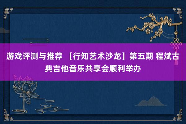 游戏评测与推荐 【行知艺术沙龙】第五期 程斌古典吉他音乐共享会顺利举办