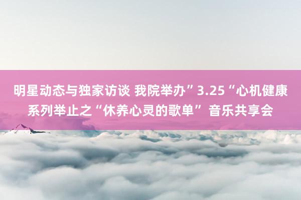 明星动态与独家访谈 我院举办”3.25“心机健康系列举止之“休养心灵的歌单” 音乐共享会