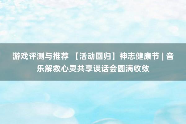 游戏评测与推荐 【活动回归】神志健康节 | 音乐解救心灵共享谈话会圆满收敛